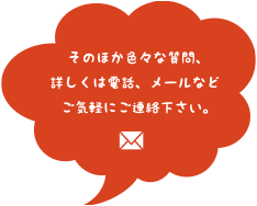 そのほか色々な質問、詳しくは電話、メールなどご気軽にご連絡下さい。